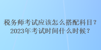 稅務(wù)師考試應(yīng)該怎么搭配科目？2023年考試時間什么時候？