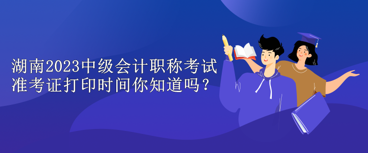 湖南2023中級(jí)會(huì)計(jì)職稱考試準(zhǔn)考證打印時(shí)間你知道嗎？