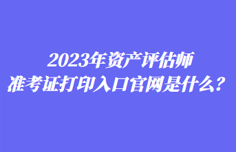 2023年資產(chǎn)評(píng)估師準(zhǔn)考證打印入口官網(wǎng)是什么？