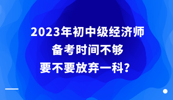 2023年初中級(jí)經(jīng)濟(jì)師備考時(shí)間不夠 要不要放棄一科？