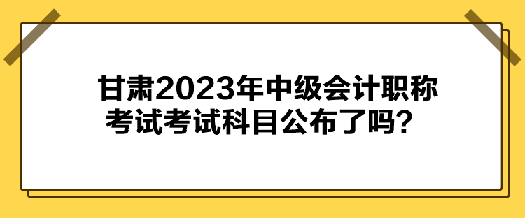 甘肅2023年中級會計職稱考試考試科目公布了嗎？