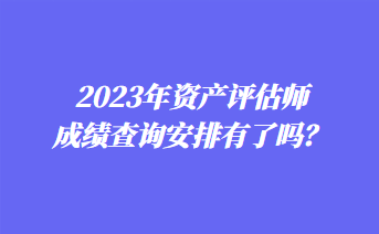 2023年資產(chǎn)評(píng)估師成績(jī)查詢安排有了嗎？