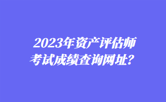 2023年資產(chǎn)評(píng)估師考試成績(jī)查詢網(wǎng)址？