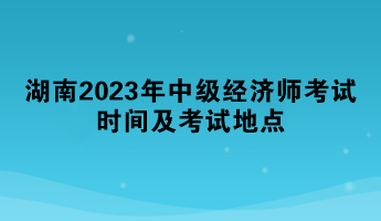 湖南2023年中級(jí)經(jīng)濟(jì)師考試時(shí)間及考試地點(diǎn)