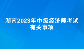 提前了解！湖南2023年中級經(jīng)濟(jì)師考試有關(guān)事項