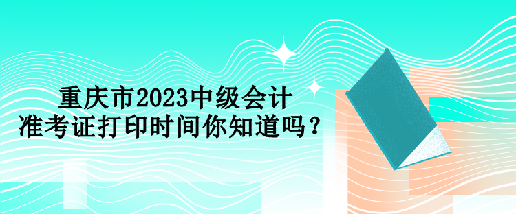 重慶市2023中級(jí)會(huì)計(jì)準(zhǔn)考證打印時(shí)間你知道嗎？