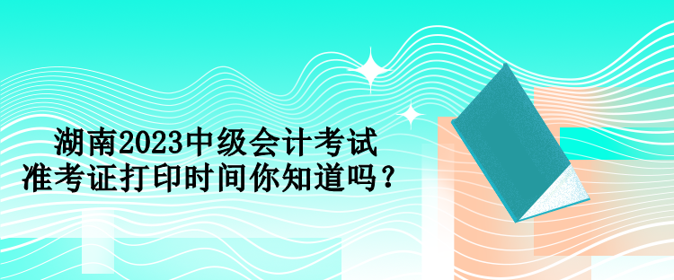 湖南2023中級(jí)會(huì)計(jì)考試準(zhǔn)考證打印時(shí)間你知道嗎？