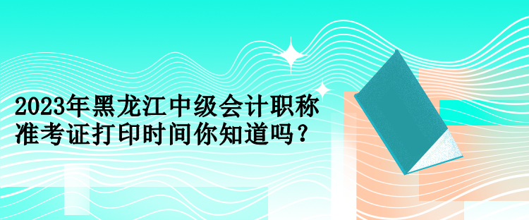 2023年黑龍江中級會計職稱準考證打印時間你知道嗎？