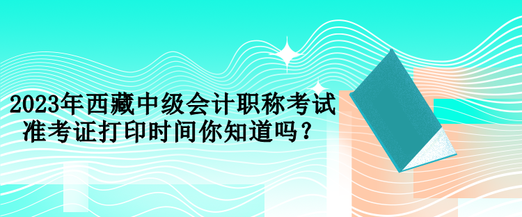 2023年西藏中級會計職稱考試準(zhǔn)考證打印時間你知道嗎？