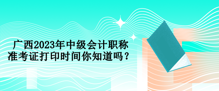 廣西2023年中級(jí)會(huì)計(jì)職稱準(zhǔn)考證打印時(shí)間你知道嗎？