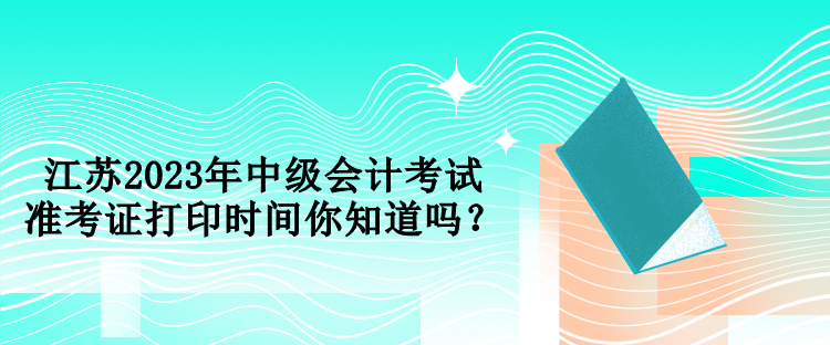 江蘇2023年中級會計(jì)考試準(zhǔn)考證打印時間你知道嗎？