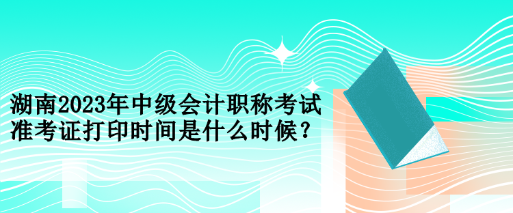 湖南2023年中級會計職稱考試準考證打印時間是什么時候？