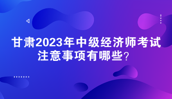 甘肅2023年中級(jí)經(jīng)濟(jì)師考試注意事項(xiàng)有哪些？