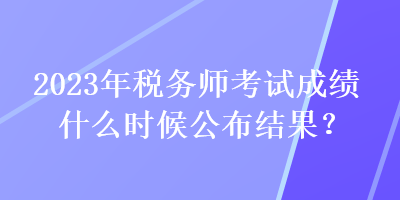 2023年稅務(wù)師考試成績什么時候公布結(jié)果？