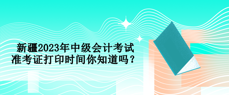 新疆2023年中級(jí)會(huì)計(jì)考試準(zhǔn)考證打印時(shí)間你知道嗎？