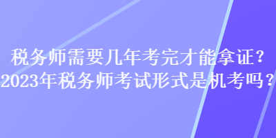 稅務(wù)師需要幾年考完才能拿證？2023年稅務(wù)師考試形式是機(jī)考嗎？