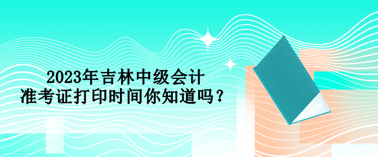 2023年吉林中級會計準(zhǔn)考證打印時間你知道嗎？