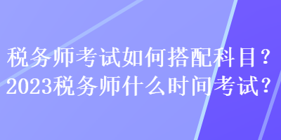 稅務(wù)師考試如何搭配科目？2023稅務(wù)師什么時間考試？