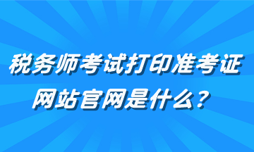 稅務(wù)師考試打印準(zhǔn)考證網(wǎng)站官網(wǎng)是什么？