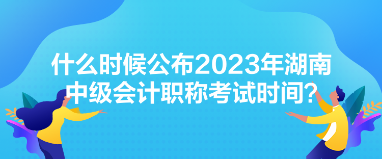 什么時候公布2023年湖南中級會計職稱考試時間？