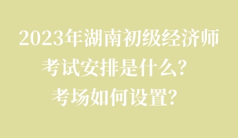 2023年湖南初級經(jīng)濟師考試安排是什么？考場如何設(shè)置？