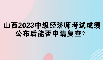 山西2023中級經濟師考試成績公布后能否申請復查？