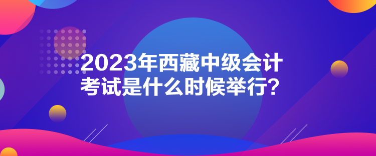 2023年西藏中級會計考試是什么時候舉行？