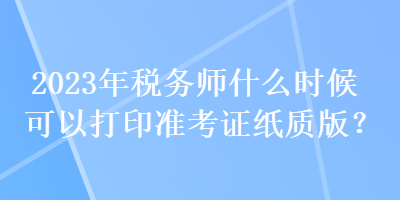 2023年稅務(wù)師什么時(shí)候可以打印準(zhǔn)考證紙質(zhì)版？