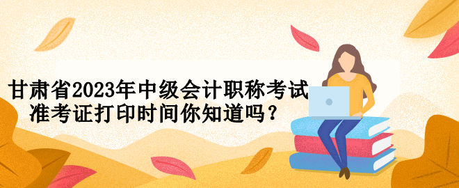 甘肅省2023年中級(jí)會(huì)計(jì)職稱考試準(zhǔn)考證打印時(shí)間你知道嗎？