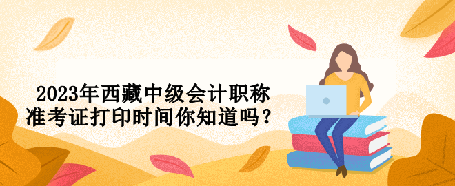 2023年西藏中級會計職稱準(zhǔn)考證打印時間你知道嗎？