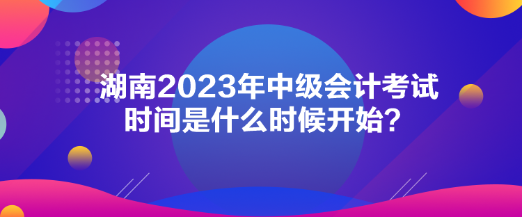 湖南2023年中級會計考試時間是什么時候開始？