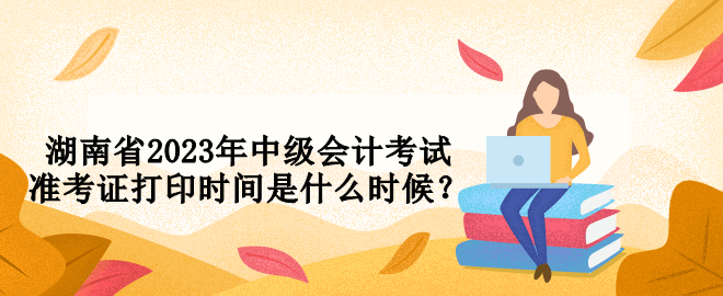 湖南省2023年中級會計(jì)考試準(zhǔn)考證打印時(shí)間是什么時(shí)候？