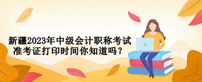 新疆2023年中級會計職稱考試準(zhǔn)考證打印時間你知道嗎？