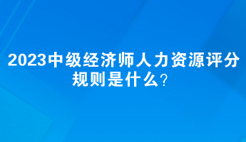 2023中級經(jīng)濟師人力資源評分規(guī)則是什么？