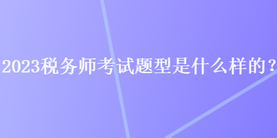 2023稅務(wù)師考試題型是什么樣的？