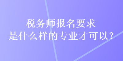 稅務師報名要求是什么樣的專業(yè)才可以？