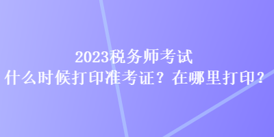 2023稅務(wù)師考試什么時(shí)候打印準(zhǔn)考證？在哪里打印？