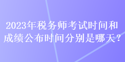 2023年稅務(wù)師考試時(shí)間和成績(jī)公布時(shí)間分別是哪天？