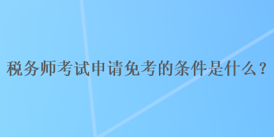 稅務師考試申請免考的條件是什么？