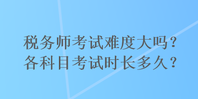 稅務(wù)師考試難度大嗎？各科目考試時長多久？