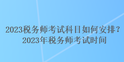 2023稅務(wù)師考試科目如何安排？2023年稅務(wù)師考試時間