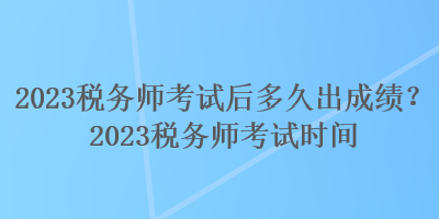 2023稅務(wù)師考試后多久出成績？2023稅務(wù)師考試時間