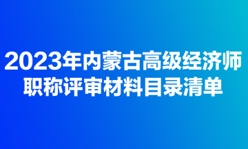 2023年內蒙古高級經濟師職稱評審材料目錄清單