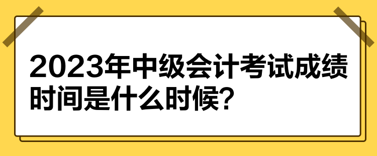 2023年中級會計考試成績時間是什么時候？