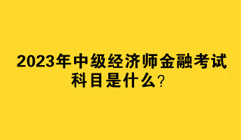 2023年中級經濟師金融考試科目是什么？