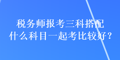 稅務(wù)師報(bào)考三科搭配什么科目一起考比較好？