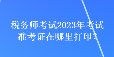 稅務(wù)師考試2023年考試準(zhǔn)考證在哪里打印？