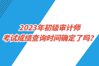 2023年初級審計師考試成績查詢時間確定了嗎？