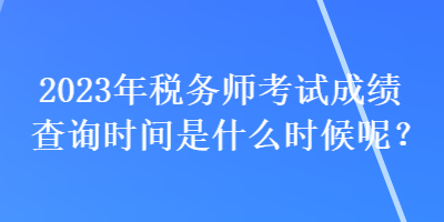 2023年稅務師考試成績查詢時間是什么時候呢？