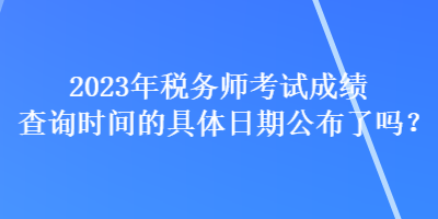 2023年稅務師考試成績查詢時間的具體日期公布了嗎？